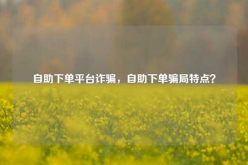 自助下单平台诈骗，自助下单骗局特点？
