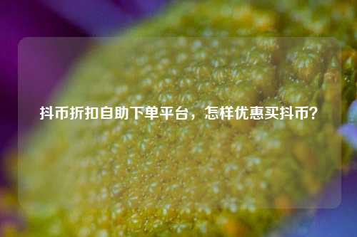 抖币折扣自助下单平台，怎样优惠买抖币？