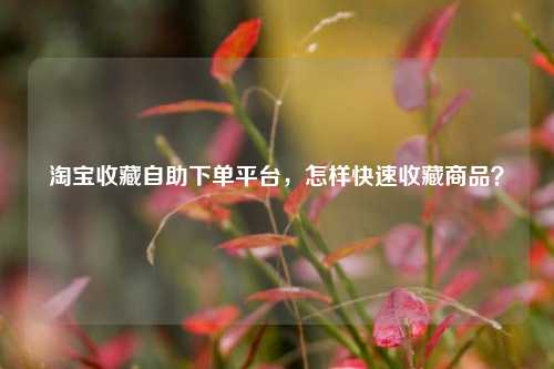 淘宝收藏自助下单平台，怎样快速收藏商品？