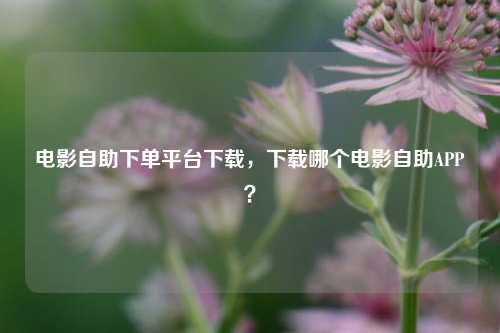 电影自助下单平台下载，下载哪个电影自助APP？